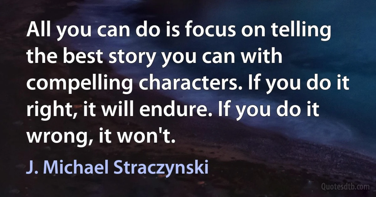 All you can do is focus on telling the best story you can with compelling characters. If you do it right, it will endure. If you do it wrong, it won't. (J. Michael Straczynski)