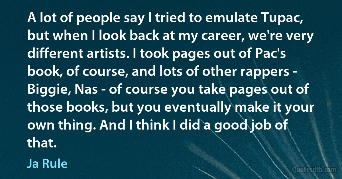 A lot of people say I tried to emulate Tupac, but when I look back at my career, we're very different artists. I took pages out of Pac's book, of course, and lots of other rappers - Biggie, Nas - of course you take pages out of those books, but you eventually make it your own thing. And I think I did a good job of that. (Ja Rule)