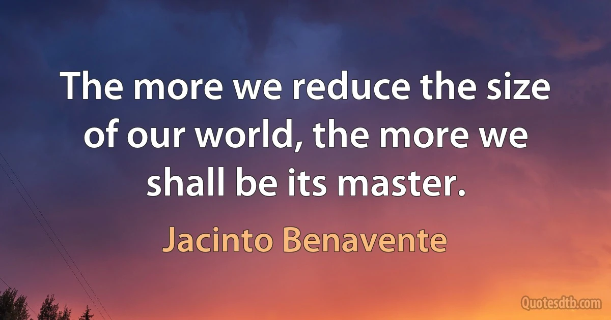 The more we reduce the size of our world, the more we shall be its master. (Jacinto Benavente)