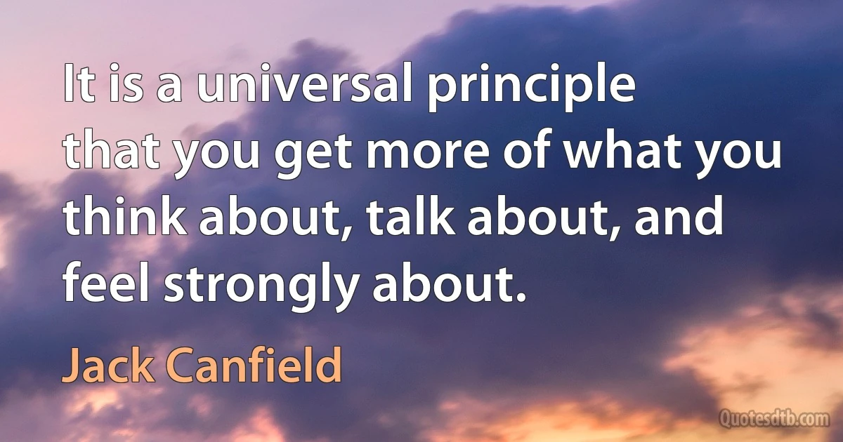 It is a universal principle that you get more of what you think about, talk about, and feel strongly about. (Jack Canfield)