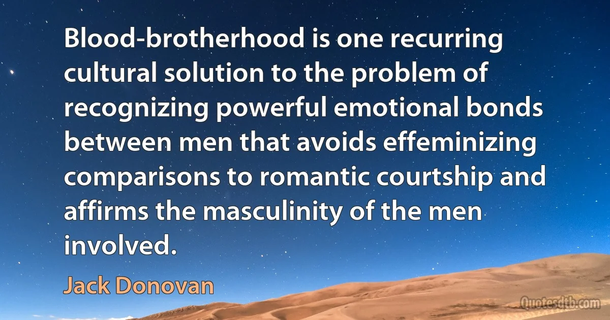 Blood-brotherhood is one recurring cultural solution to the problem of recognizing powerful emotional bonds between men that avoids effeminizing comparisons to romantic courtship and affirms the masculinity of the men involved. (Jack Donovan)