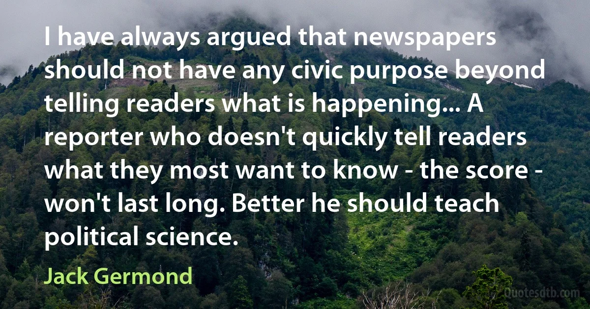 I have always argued that newspapers should not have any civic purpose beyond telling readers what is happening... A reporter who doesn't quickly tell readers what they most want to know - the score - won't last long. Better he should teach political science. (Jack Germond)