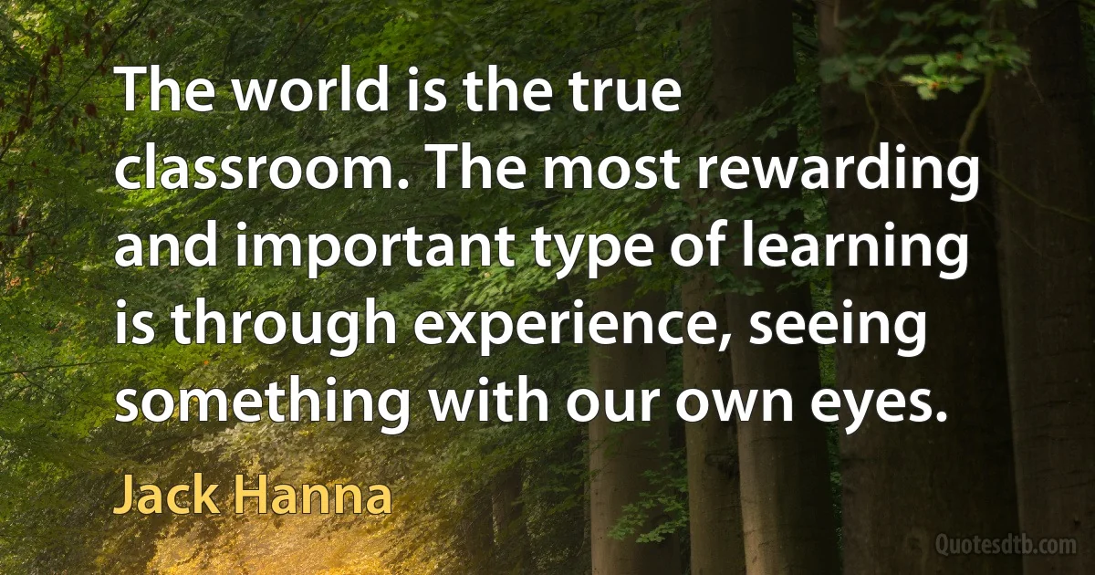 The world is the true classroom. The most rewarding and important type of learning is through experience, seeing something with our own eyes. (Jack Hanna)