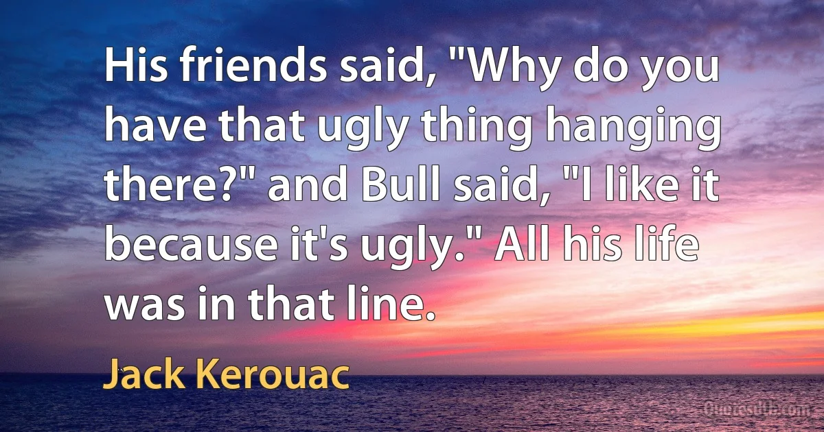 His friends said, "Why do you have that ugly thing hanging there?" and Bull said, "I like it because it's ugly." All his life was in that line. (Jack Kerouac)