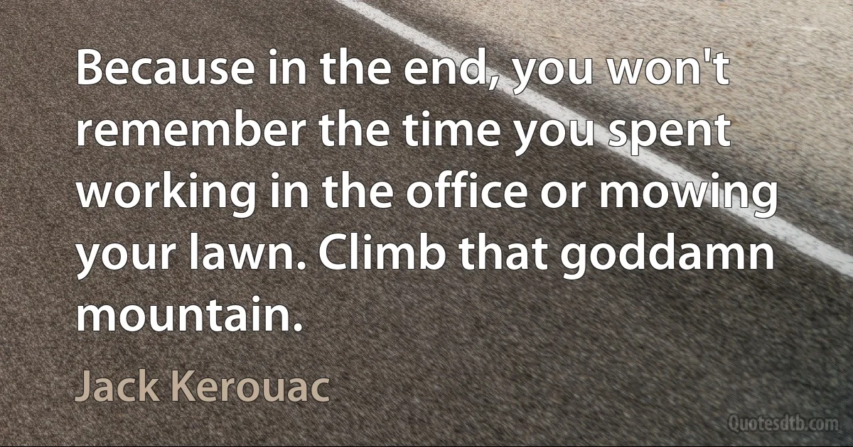 Because in the end, you won't remember the time you spent working in the office or mowing your lawn. Climb that goddamn mountain. (Jack Kerouac)