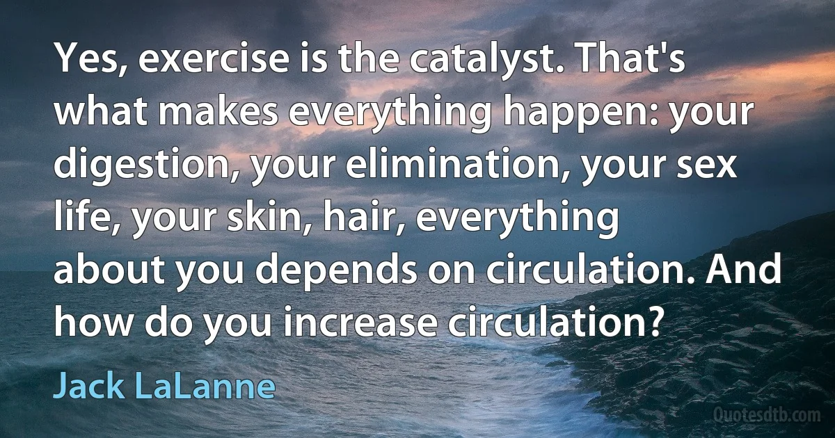 Yes, exercise is the catalyst. That's what makes everything happen: your digestion, your elimination, your sex life, your skin, hair, everything about you depends on circulation. And how do you increase circulation? (Jack LaLanne)