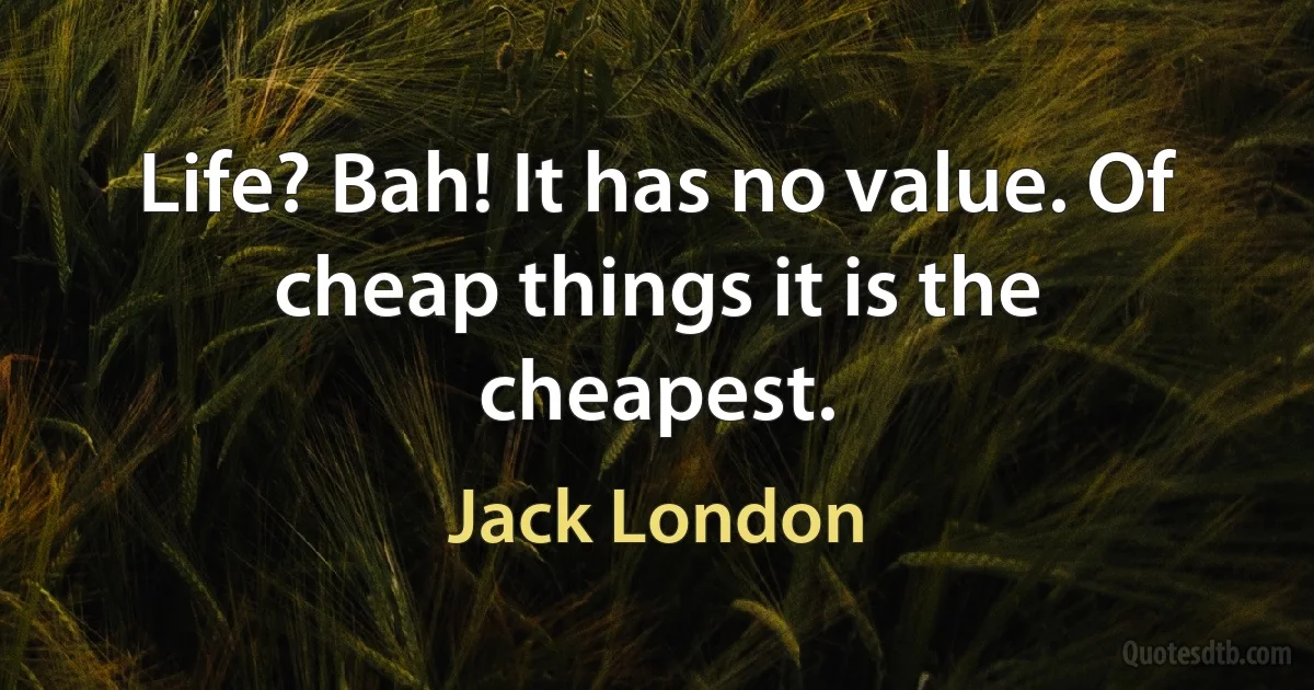 Life? Bah! It has no value. Of cheap things it is the cheapest. (Jack London)