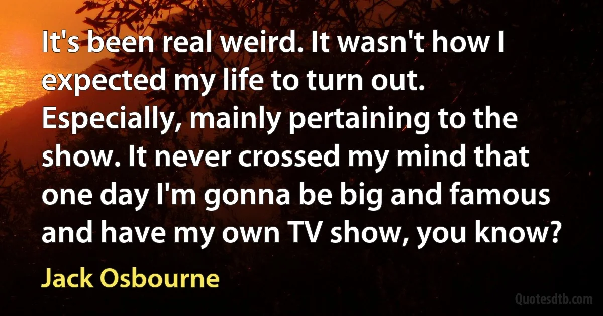 It's been real weird. It wasn't how I expected my life to turn out. Especially, mainly pertaining to the show. It never crossed my mind that one day I'm gonna be big and famous and have my own TV show, you know? (Jack Osbourne)