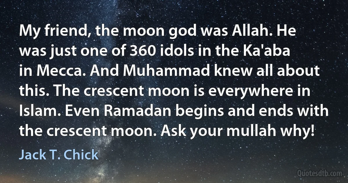 My friend, the moon god was Allah. He was just one of 360 idols in the Ka'aba in Mecca. And Muhammad knew all about this. The crescent moon is everywhere in Islam. Even Ramadan begins and ends with the crescent moon. Ask your mullah why! (Jack T. Chick)