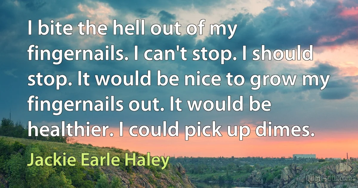 I bite the hell out of my fingernails. I can't stop. I should stop. It would be nice to grow my fingernails out. It would be healthier. I could pick up dimes. (Jackie Earle Haley)