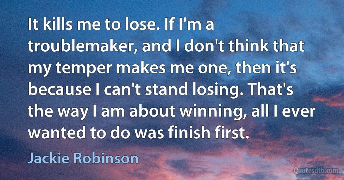 It kills me to lose. If I'm a troublemaker, and I don't think that my temper makes me one, then it's because I can't stand losing. That's the way I am about winning, all I ever wanted to do was finish first. (Jackie Robinson)