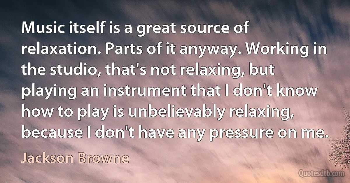 Music itself is a great source of relaxation. Parts of it anyway. Working in the studio, that's not relaxing, but playing an instrument that I don't know how to play is unbelievably relaxing, because I don't have any pressure on me. (Jackson Browne)