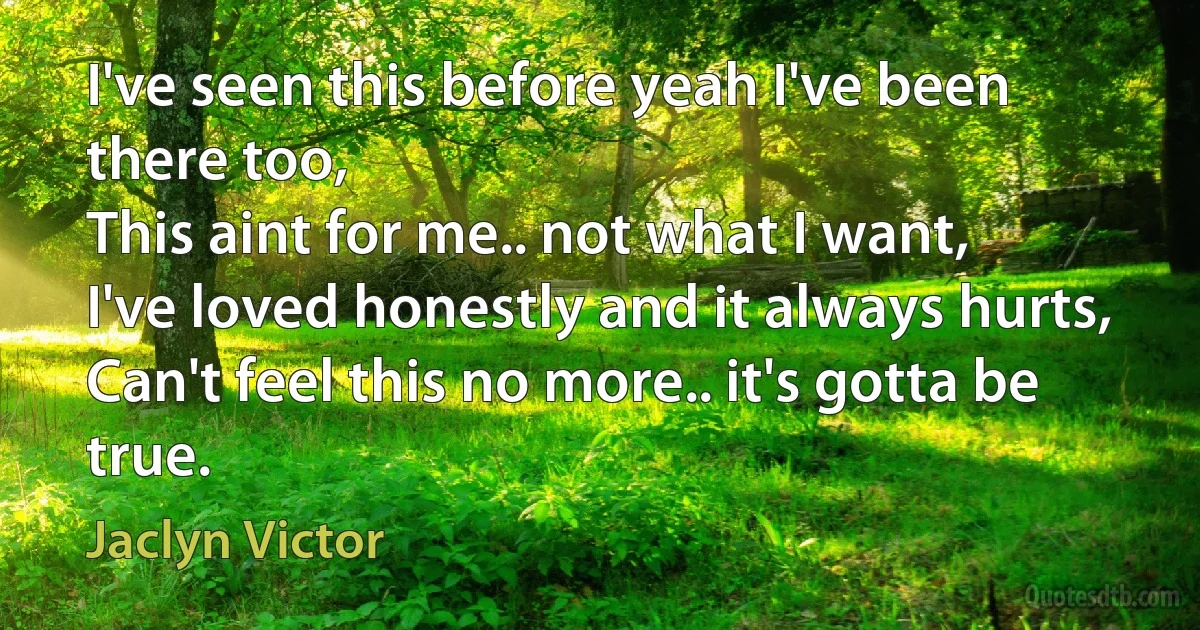 I've seen this before yeah I've been there too,
This aint for me.. not what I want,
I've loved honestly and it always hurts,
Can't feel this no more.. it's gotta be true. (Jaclyn Victor)