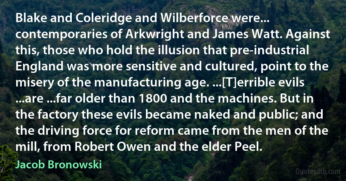 Blake and Coleridge and Wilberforce were... contemporaries of Arkwright and James Watt. Against this, those who hold the illusion that pre-industrial England was more sensitive and cultured, point to the misery of the manufacturing age. ...[T]errible evils ...are ...far older than 1800 and the machines. But in the factory these evils became naked and public; and the driving force for reform came from the men of the mill, from Robert Owen and the elder Peel. (Jacob Bronowski)