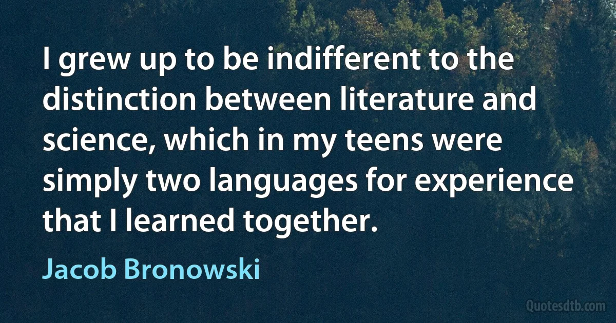 I grew up to be indifferent to the distinction between literature and science, which in my teens were simply two languages for experience that I learned together. (Jacob Bronowski)