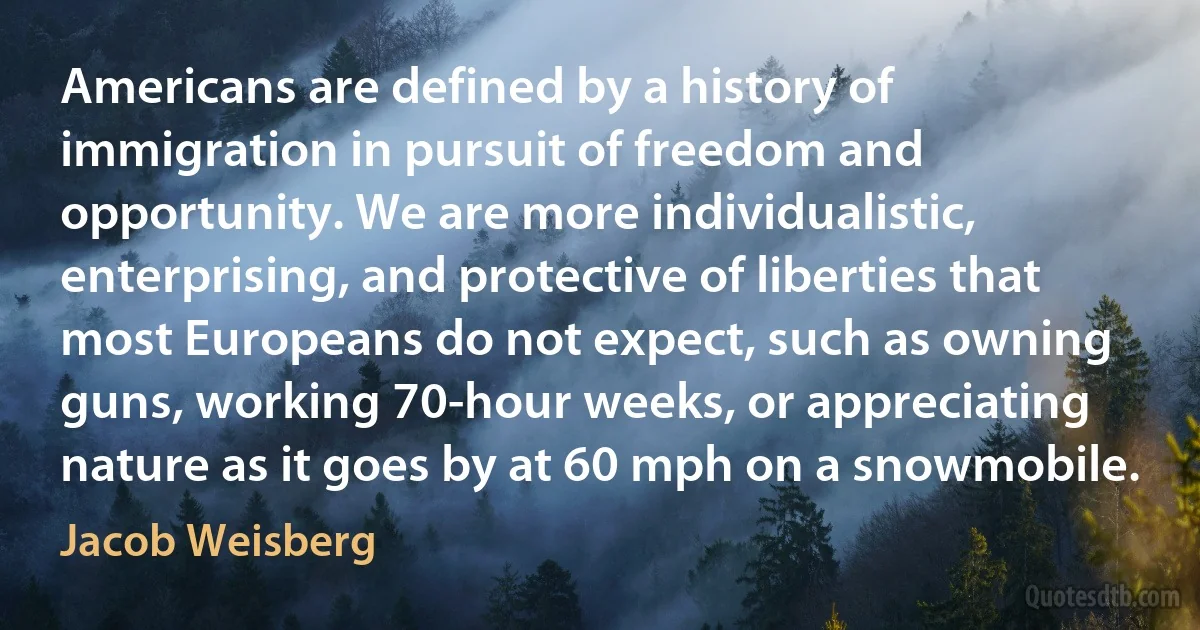 Americans are defined by a history of immigration in pursuit of freedom and opportunity. We are more individualistic, enterprising, and protective of liberties that most Europeans do not expect, such as owning guns, working 70-hour weeks, or appreciating nature as it goes by at 60 mph on a snowmobile. (Jacob Weisberg)