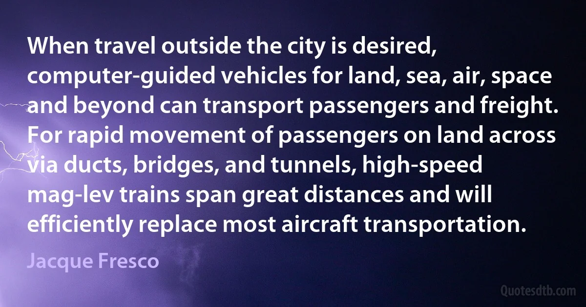 When travel outside the city is desired, computer-guided vehicles for land, sea, air, space and beyond can transport passengers and freight. For rapid movement of passengers on land across via ducts, bridges, and tunnels, high-speed mag-lev trains span great distances and will efficiently replace most aircraft transportation. (Jacque Fresco)