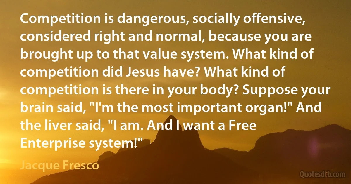 Competition is dangerous, socially offensive, considered right and normal, because you are brought up to that value system. What kind of competition did Jesus have? What kind of competition is there in your body? Suppose your brain said, "I'm the most important organ!" And the liver said, "I am. And I want a Free Enterprise system!" (Jacque Fresco)