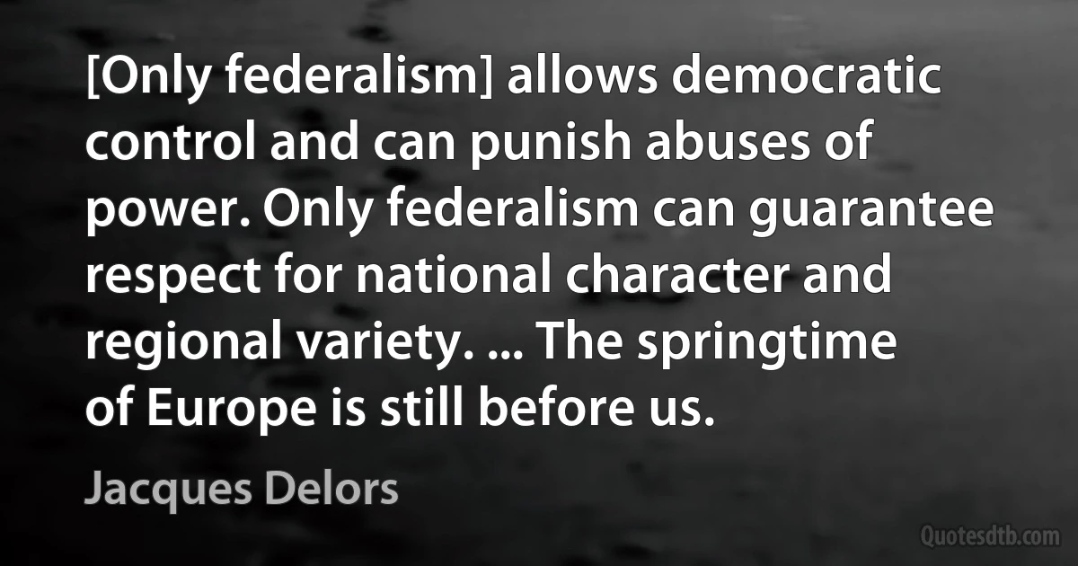 [Only federalism] allows democratic control and can punish abuses of power. Only federalism can guarantee respect for national character and regional variety. ... The springtime of Europe is still before us. (Jacques Delors)