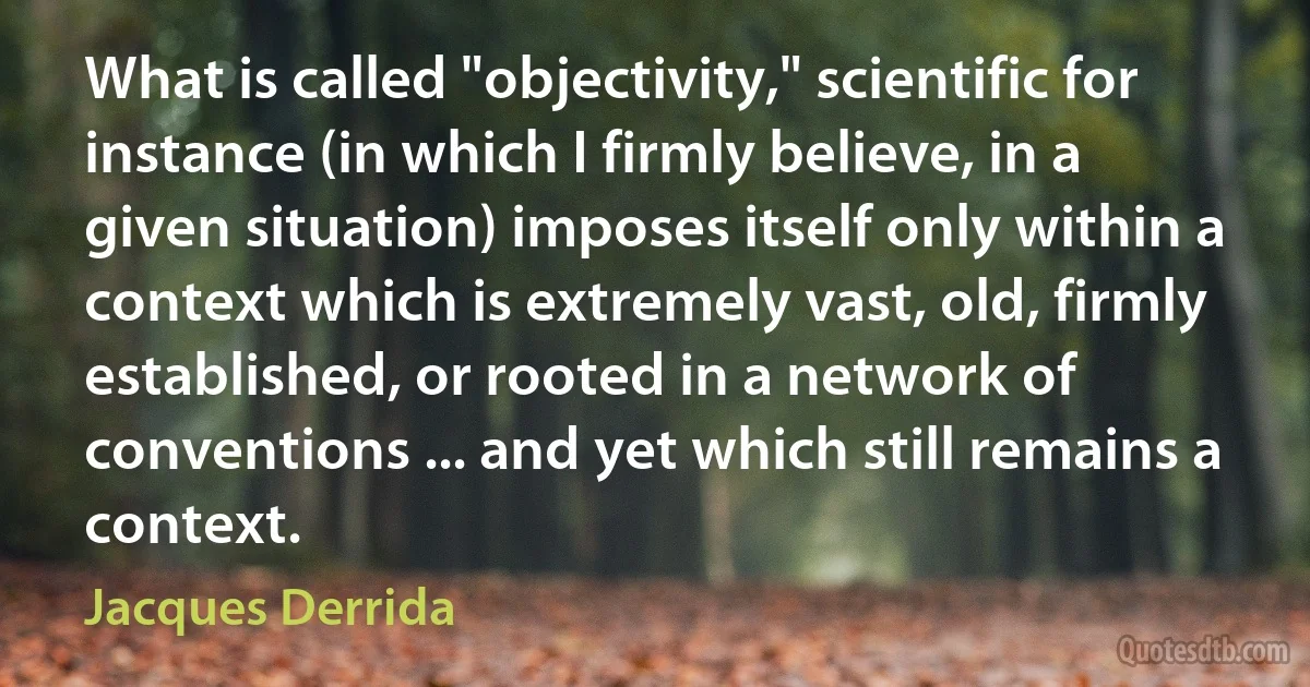 What is called "objectivity," scientific for instance (in which I firmly believe, in a given situation) imposes itself only within a context which is extremely vast, old, firmly established, or rooted in a network of conventions ... and yet which still remains a context. (Jacques Derrida)