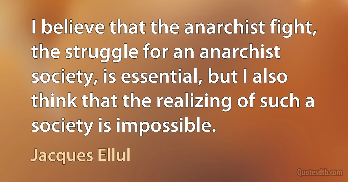 I believe that the anarchist fight, the struggle for an anarchist society, is essential, but I also think that the realizing of such a society is impossible. (Jacques Ellul)