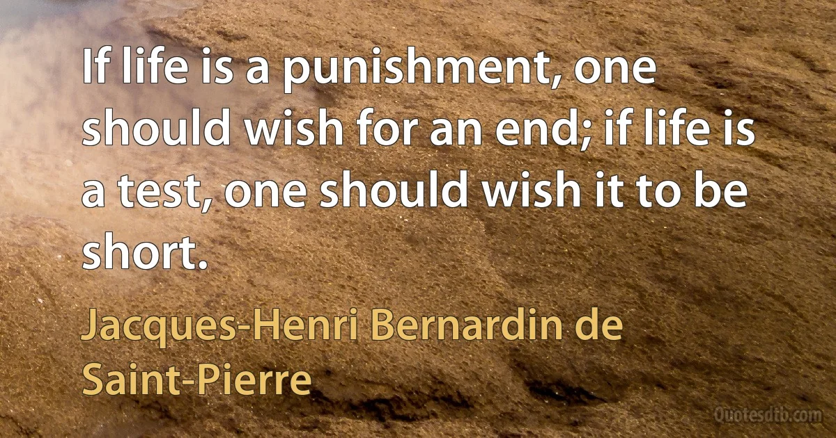 If life is a punishment, one should wish for an end; if life is a test, one should wish it to be short. (Jacques-Henri Bernardin de Saint-Pierre)