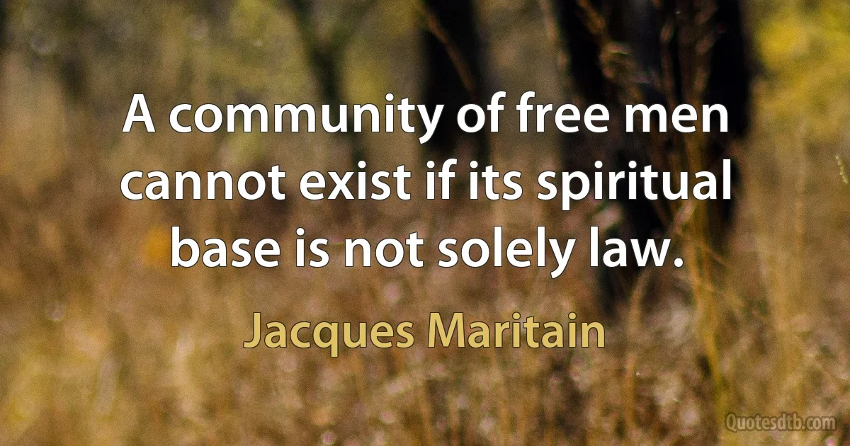 A community of free men cannot exist if its spiritual base is not solely law. (Jacques Maritain)