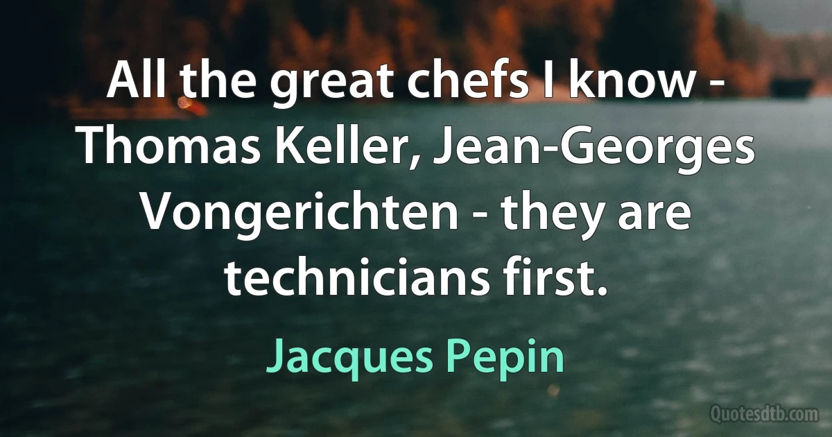 All the great chefs I know - Thomas Keller, Jean-Georges Vongerichten - they are technicians first. (Jacques Pepin)