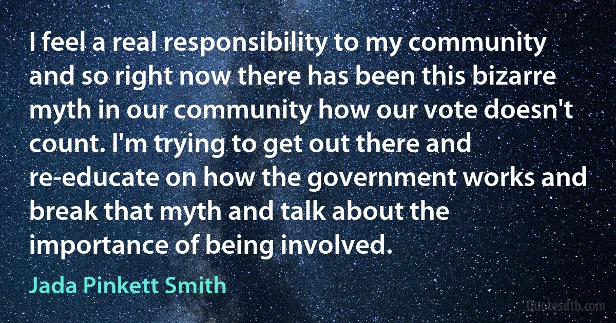 I feel a real responsibility to my community and so right now there has been this bizarre myth in our community how our vote doesn't count. I'm trying to get out there and re-educate on how the government works and break that myth and talk about the importance of being involved. (Jada Pinkett Smith)