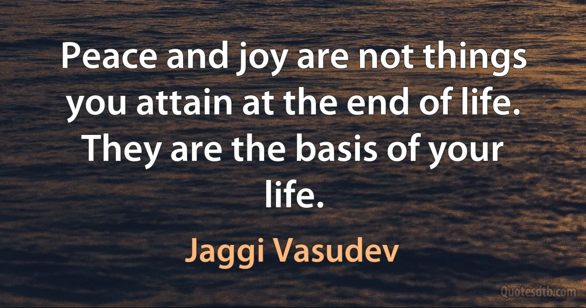 Peace and joy are not things you attain at the end of life. They are the basis of your life. (Jaggi Vasudev)