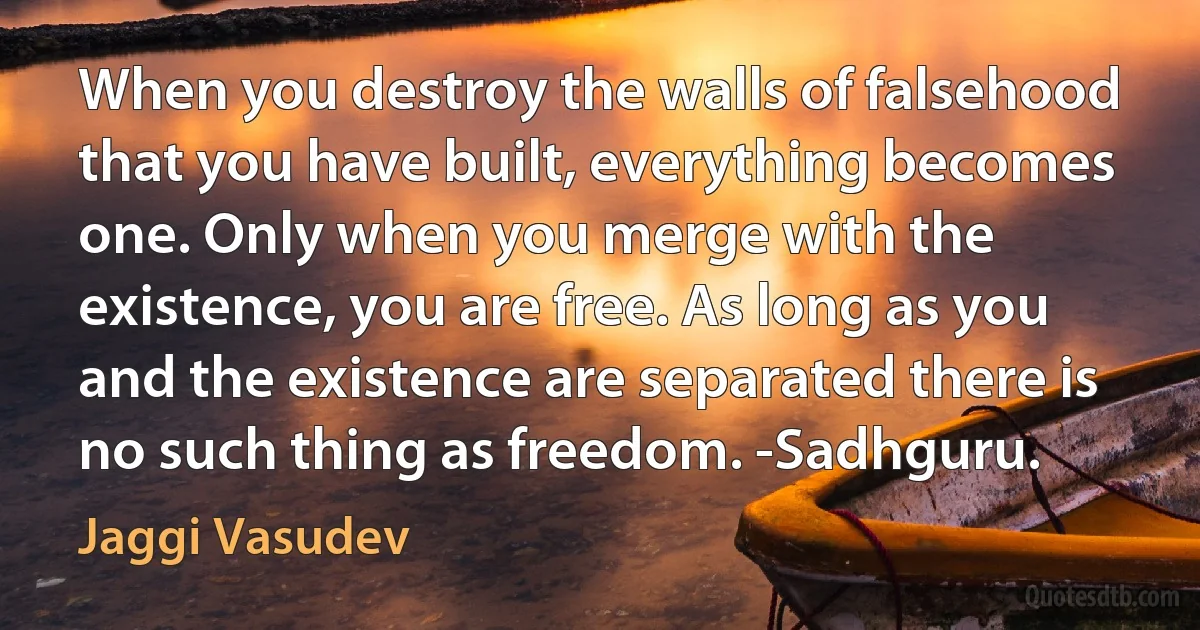 When you destroy the walls of falsehood that you have built, everything becomes one. Only when you merge with the existence, you are free. As long as you and the existence are separated there is no such thing as freedom. -Sadhguru. (Jaggi Vasudev)