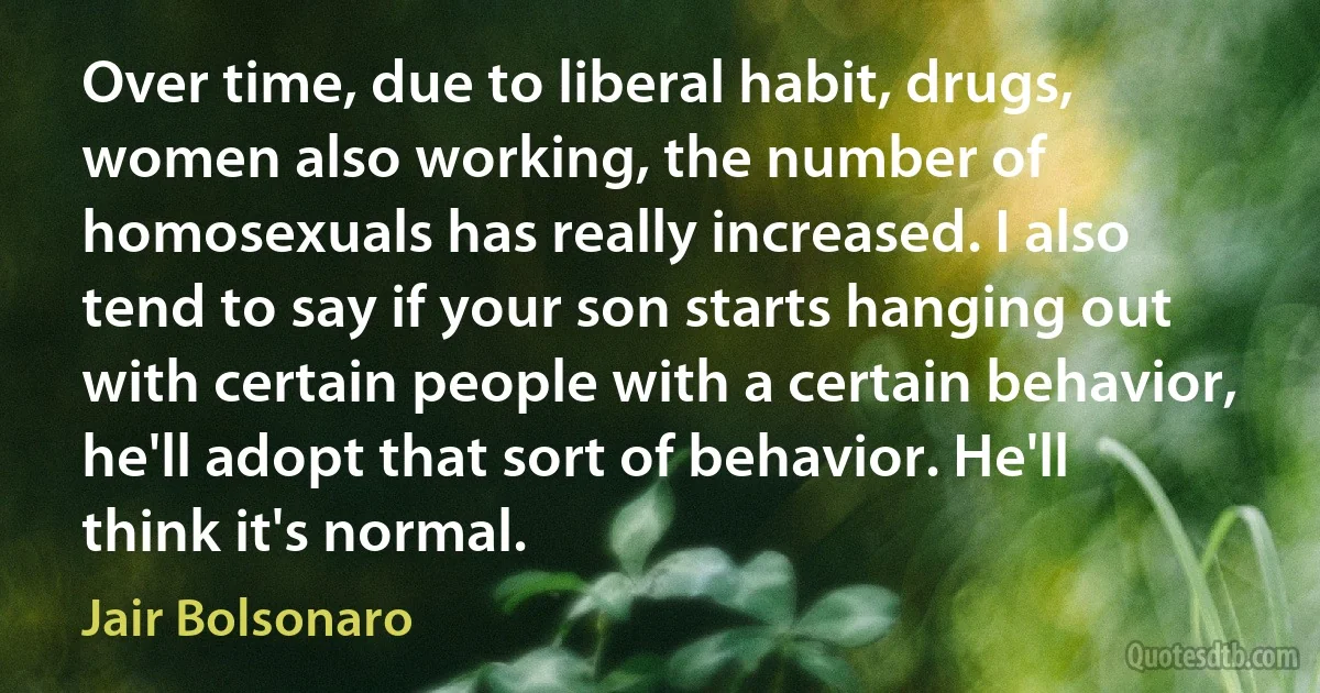 Over time, due to liberal habit, drugs, women also working, the number of homosexuals has really increased. I also tend to say if your son starts hanging out with certain people with a certain behavior, he'll adopt that sort of behavior. He'll think it's normal. (Jair Bolsonaro)