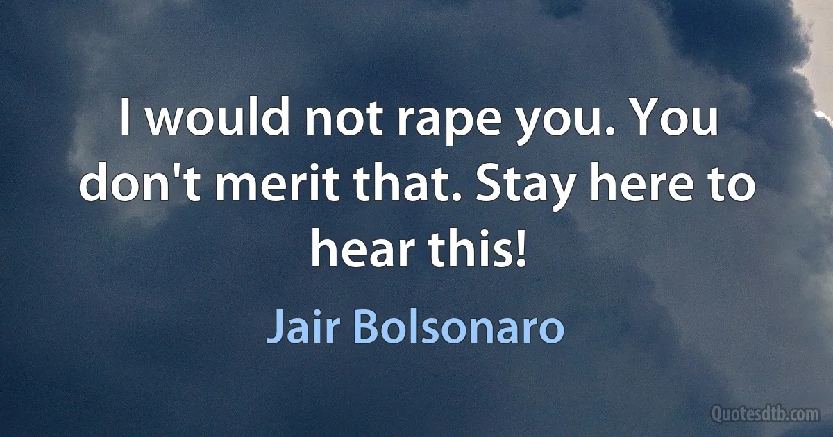 I would not rape you. You don't merit that. Stay here to hear this! (Jair Bolsonaro)