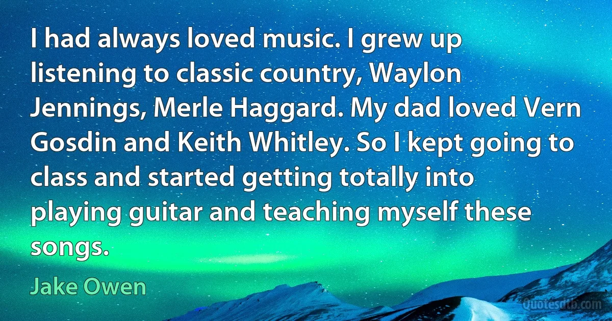 I had always loved music. I grew up listening to classic country, Waylon Jennings, Merle Haggard. My dad loved Vern Gosdin and Keith Whitley. So I kept going to class and started getting totally into playing guitar and teaching myself these songs. (Jake Owen)