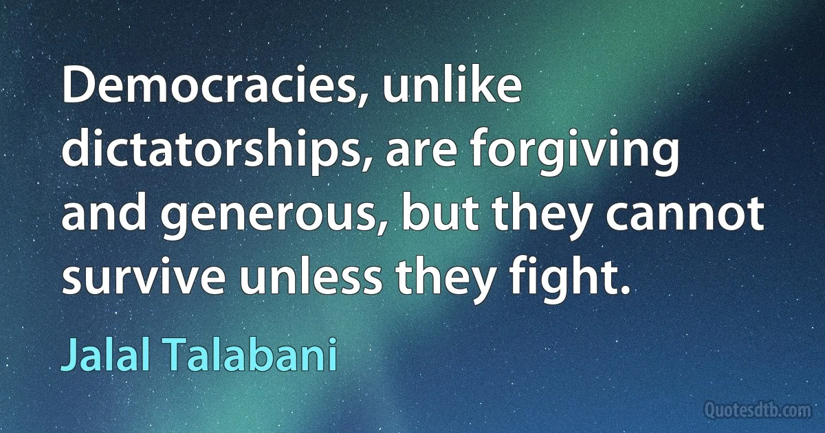 Democracies, unlike dictatorships, are forgiving and generous, but they cannot survive unless they fight. (Jalal Talabani)