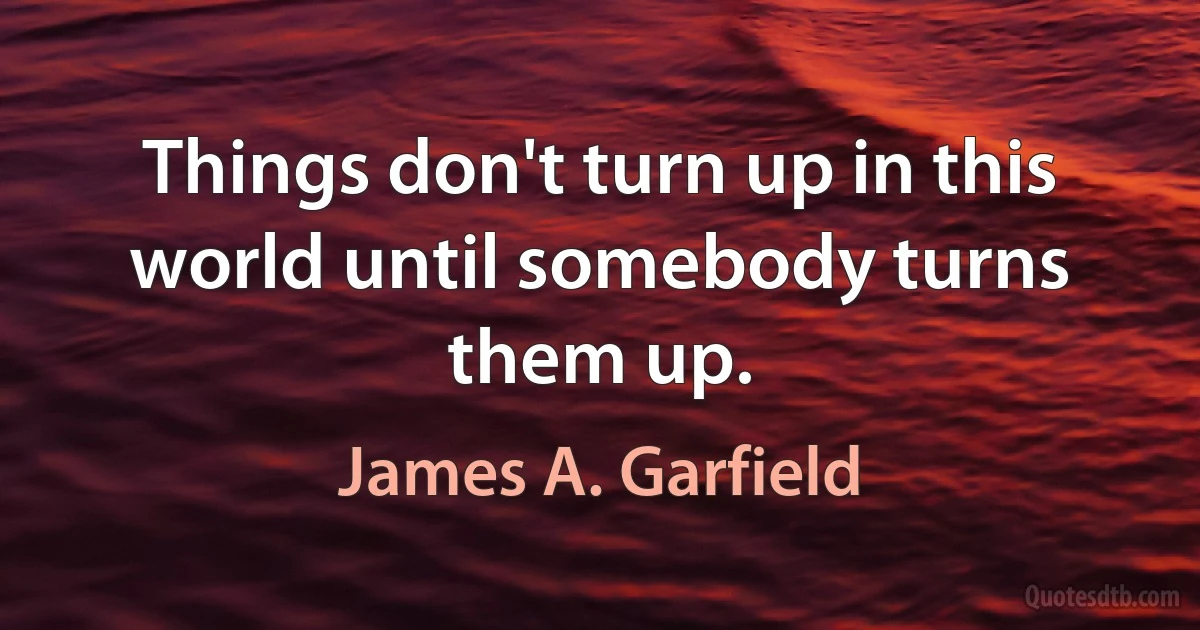 Things don't turn up in this world until somebody turns them up. (James A. Garfield)