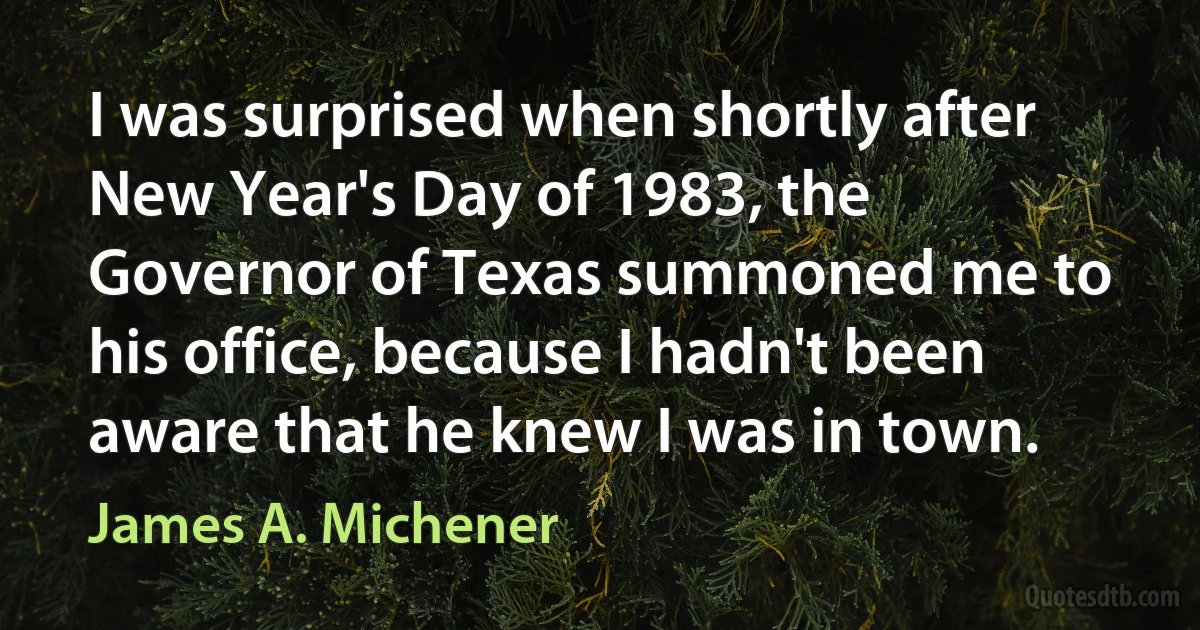 I was surprised when shortly after New Year's Day of 1983, the Governor of Texas summoned me to his office, because I hadn't been aware that he knew I was in town. (James A. Michener)