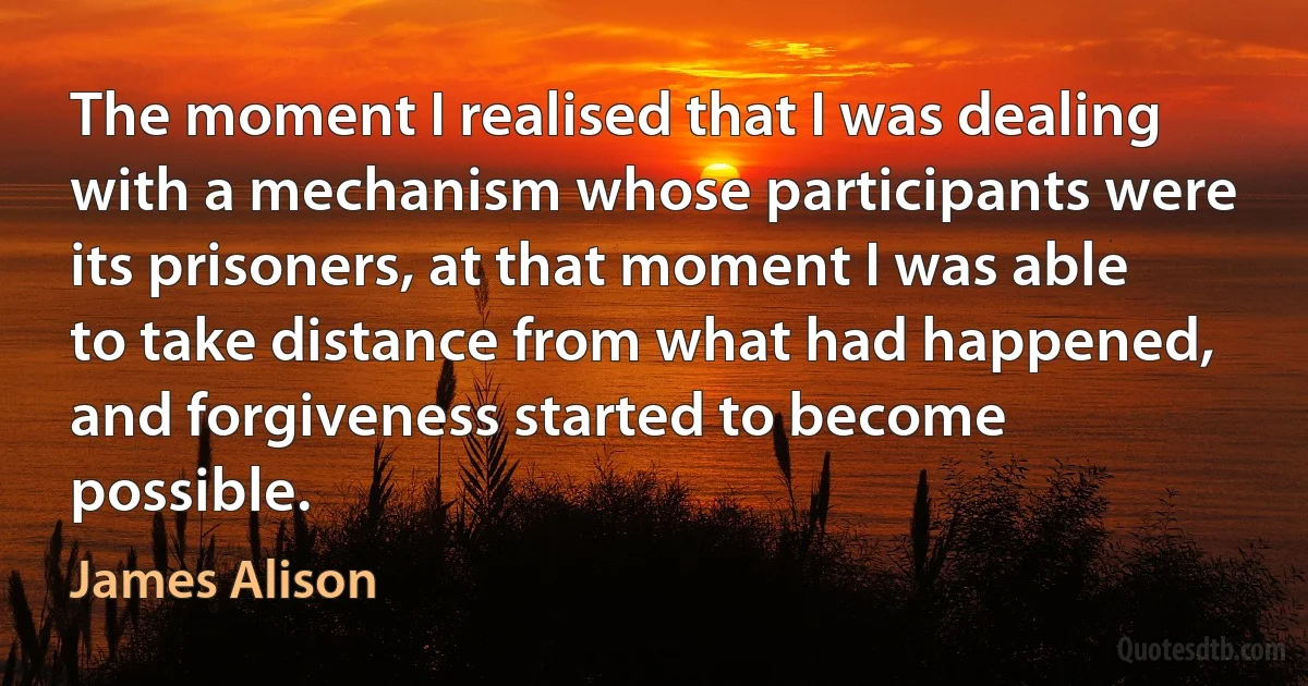 The moment I realised that I was dealing with a mechanism whose participants were its prisoners, at that moment I was able to take distance from what had happened, and forgiveness started to become possible. (James Alison)