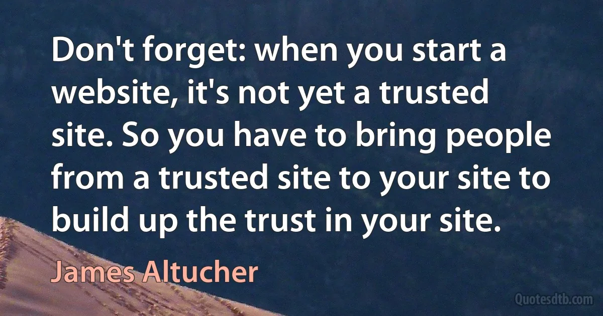 Don't forget: when you start a website, it's not yet a trusted site. So you have to bring people from a trusted site to your site to build up the trust in your site. (James Altucher)