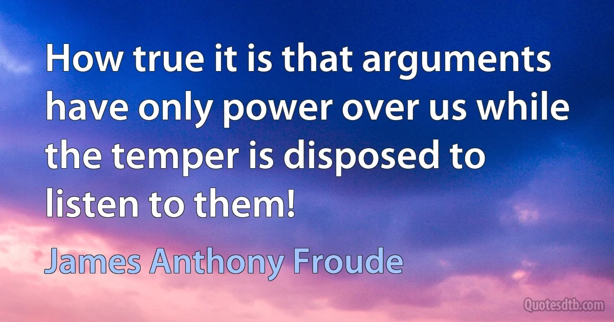 How true it is that arguments have only power over us while the temper is disposed to listen to them! (James Anthony Froude)