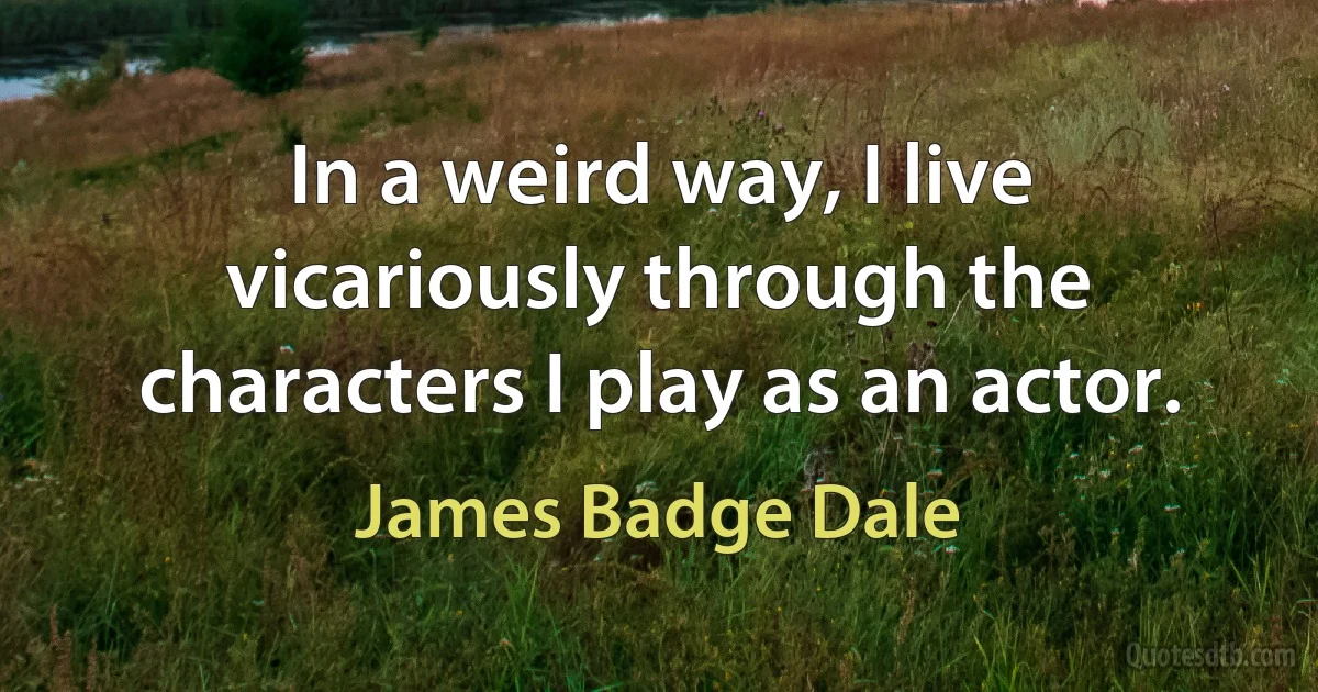 In a weird way, I live vicariously through the characters I play as an actor. (James Badge Dale)