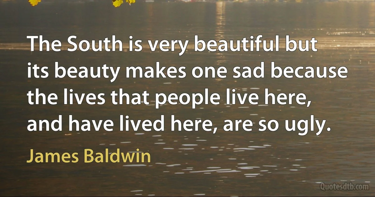 The South is very beautiful but its beauty makes one sad because the lives that people live here, and have lived here, are so ugly. (James Baldwin)