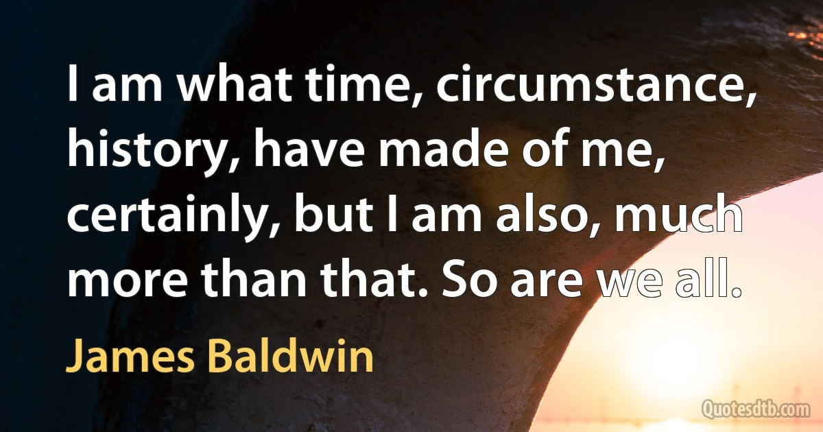 I am what time, circumstance, history, have made of me, certainly, but I am also, much more than that. So are we all. (James Baldwin)