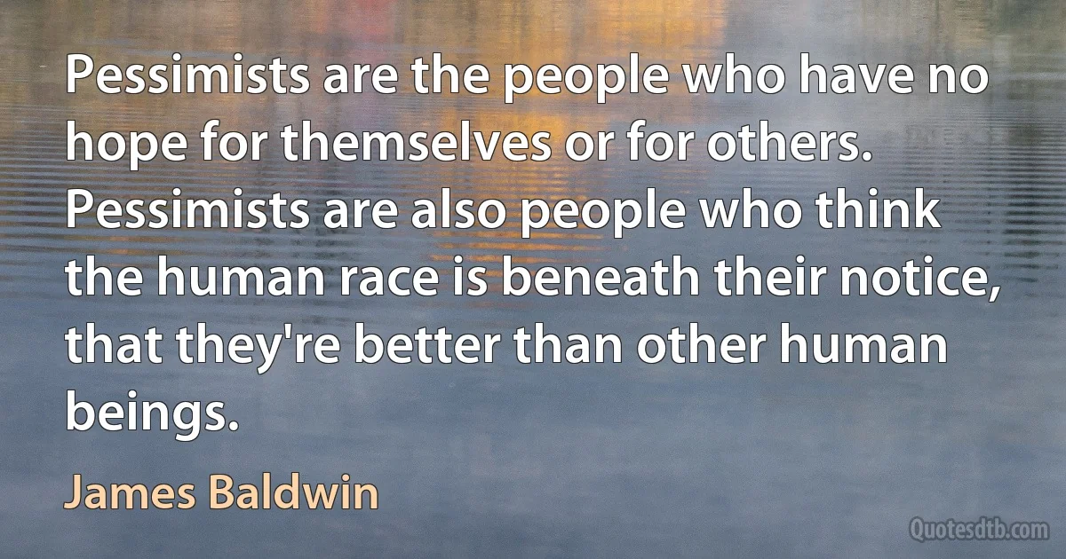 Pessimists are the people who have no hope for themselves or for others. Pessimists are also people who think the human race is beneath their notice, that they're better than other human beings. (James Baldwin)