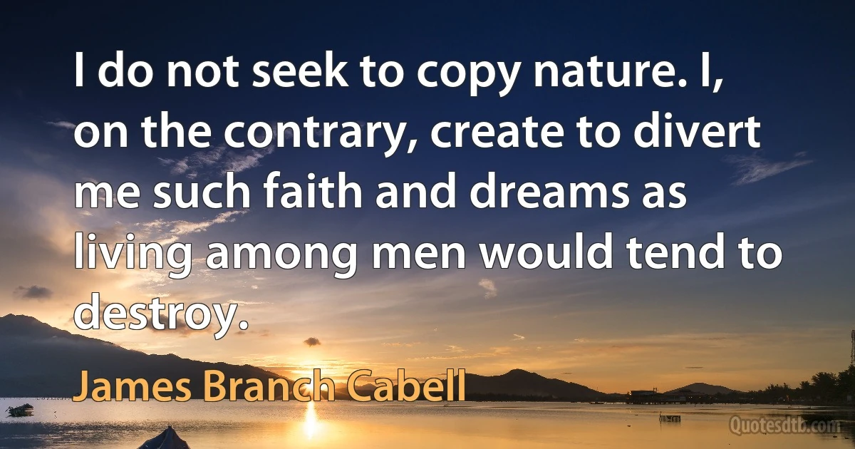 I do not seek to copy nature. I, on the contrary, create to divert me such faith and dreams as living among men would tend to destroy. (James Branch Cabell)