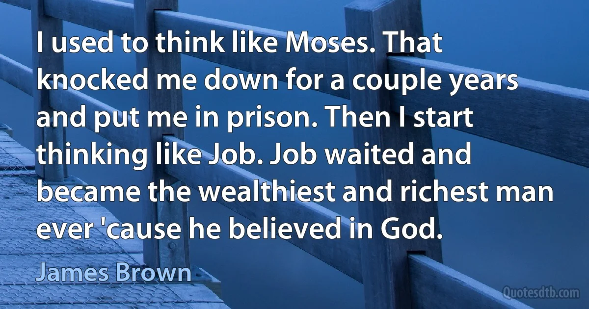 I used to think like Moses. That knocked me down for a couple years and put me in prison. Then I start thinking like Job. Job waited and became the wealthiest and richest man ever 'cause he believed in God. (James Brown)