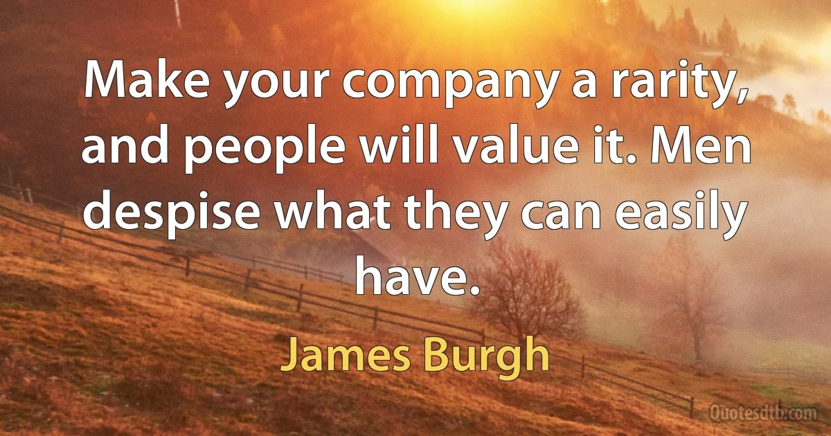 Make your company a rarity, and people will value it. Men despise what they can easily have. (James Burgh)