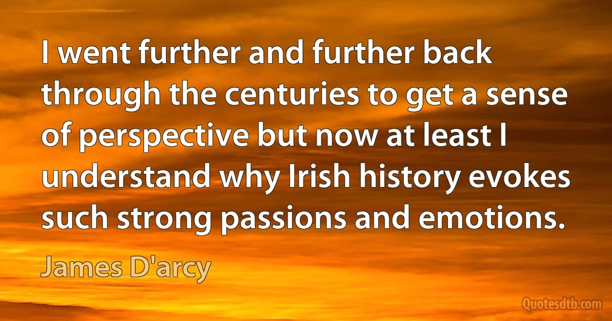 I went further and further back through the centuries to get a sense of perspective but now at least I understand why Irish history evokes such strong passions and emotions. (James D'arcy)