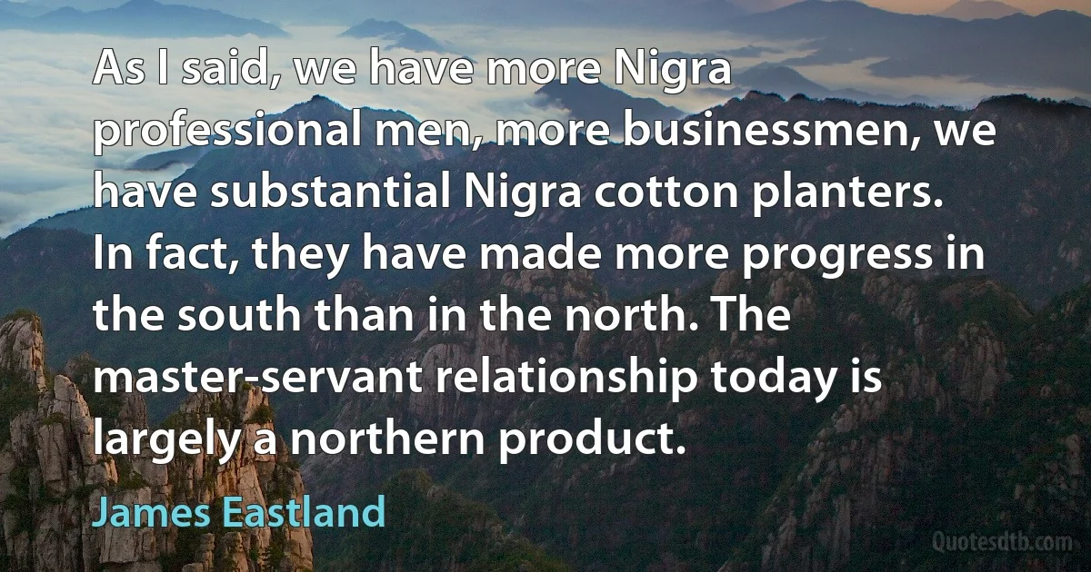 As I said, we have more Nigra professional men, more businessmen, we have substantial Nigra cotton planters. In fact, they have made more progress in the south than in the north. The master-servant relationship today is largely a northern product. (James Eastland)