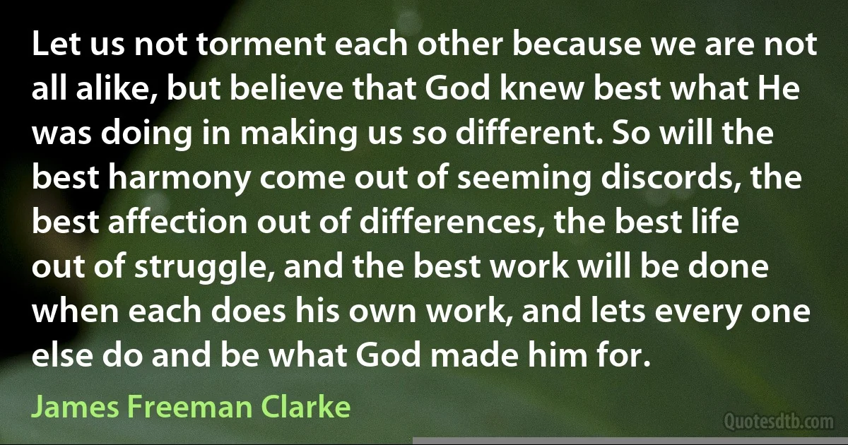 Let us not torment each other because we are not all alike, but believe that God knew best what He was doing in making us so different. So will the best harmony come out of seeming discords, the best affection out of differences, the best life out of struggle, and the best work will be done when each does his own work, and lets every one else do and be what God made him for. (James Freeman Clarke)